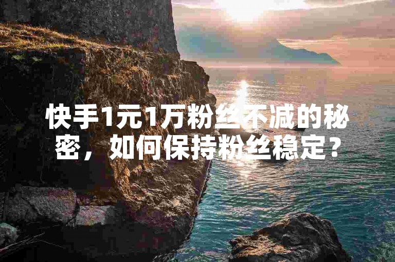 快手1元1万粉丝不减的秘密，如何保持粉丝稳定？