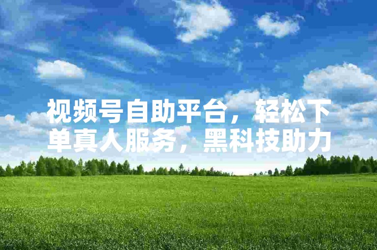 视频号自助平台，轻松下单真人服务，黑科技助力免费开户。