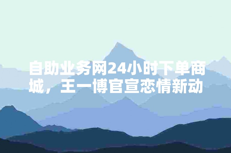 自助业务网24小时下单商城，王一博官宣恋情新动态。