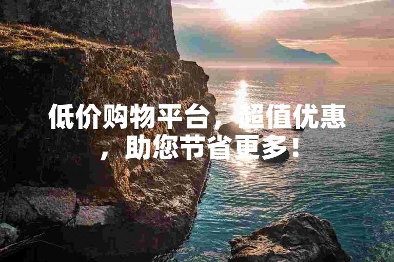 低价购物平台，超值优惠，助您节省更多！