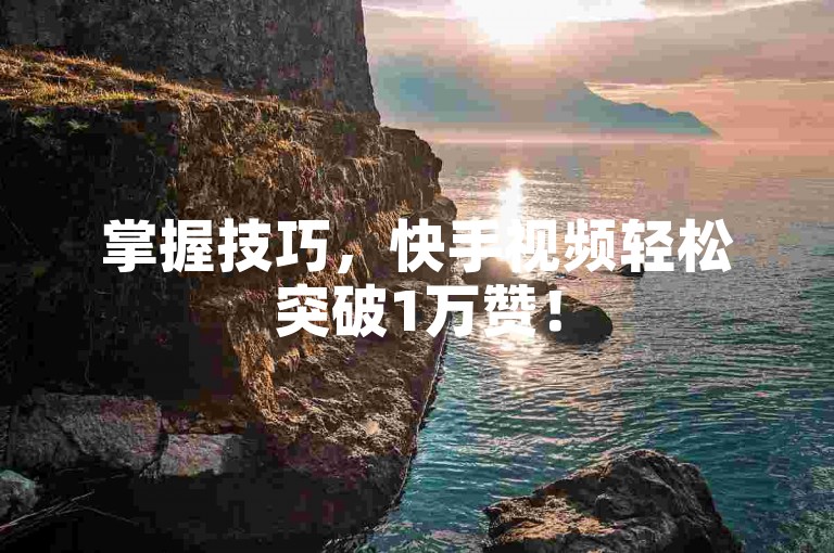 掌握技巧，快手视频轻松突破1万赞！