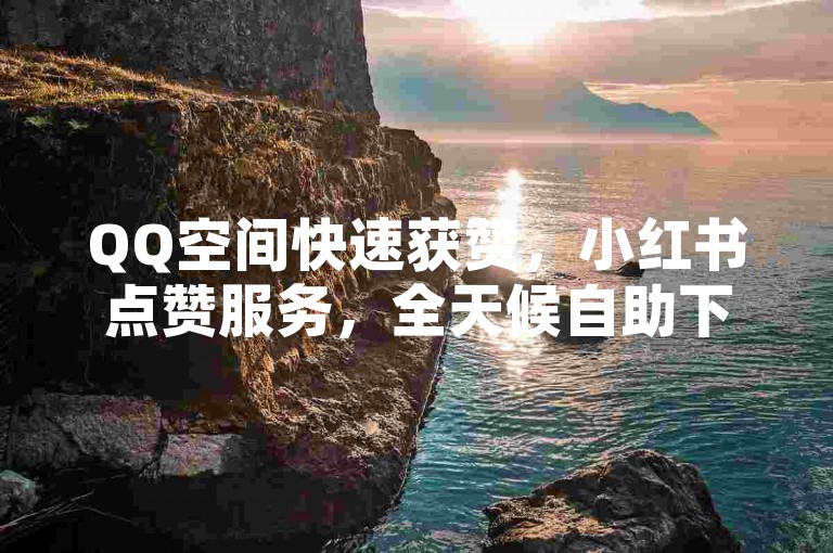QQ空间快速获赞，小红书点赞服务，全天候自助下单。