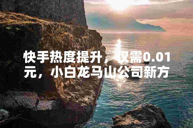 快手热度提升，仅需0.01元，小白龙马山公司新方案。