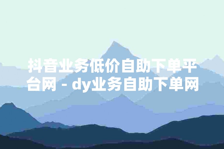 抖音业务低价自助下单平台网 - dy业务自助下单网站玫瑰