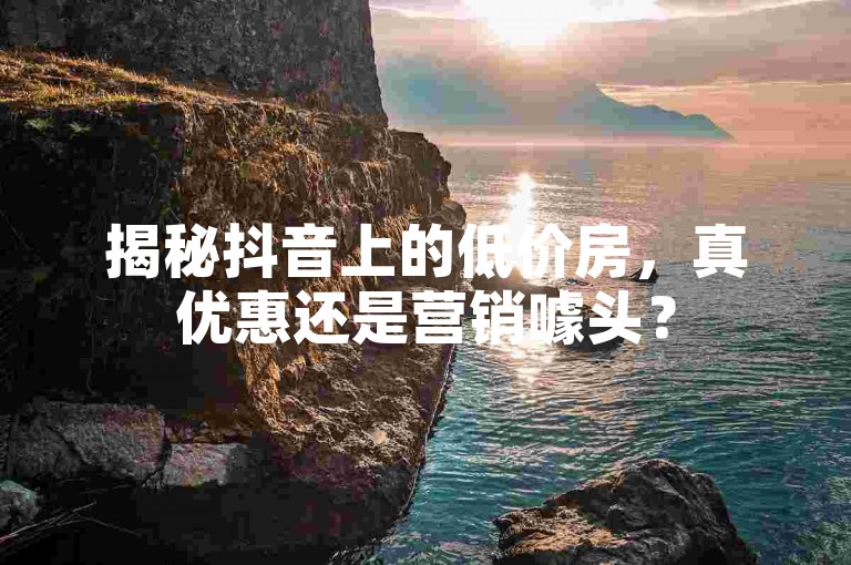 揭秘抖音上的低价房，真优惠还是营销噱头？