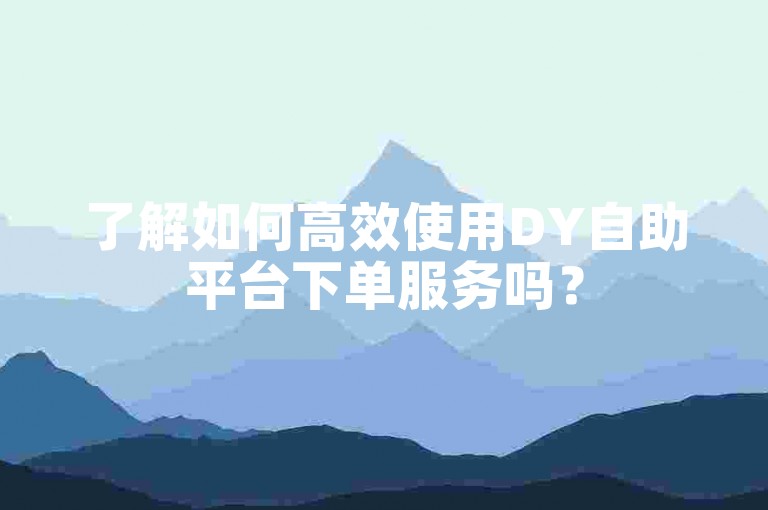 了解如何高效使用DY自助平台下单服务吗？