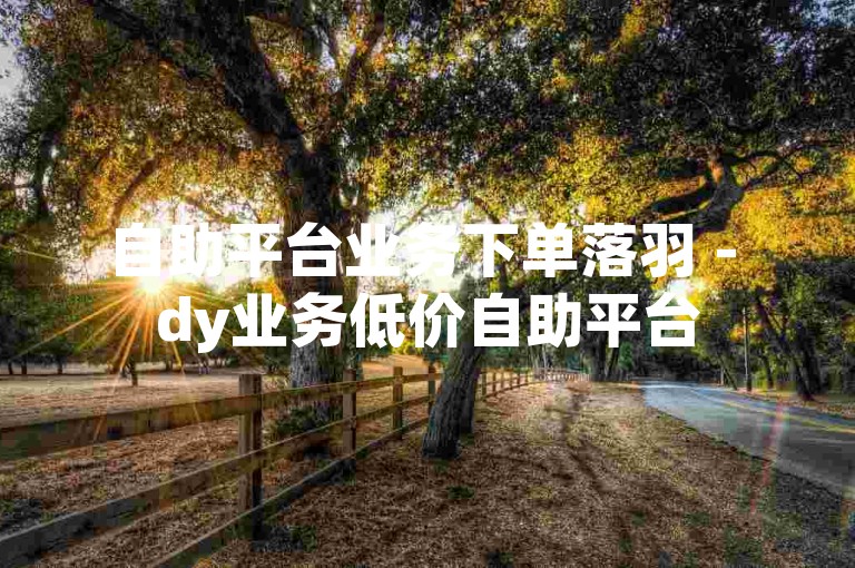 自助平台业务下单落羽 - dy业务低价自助平台