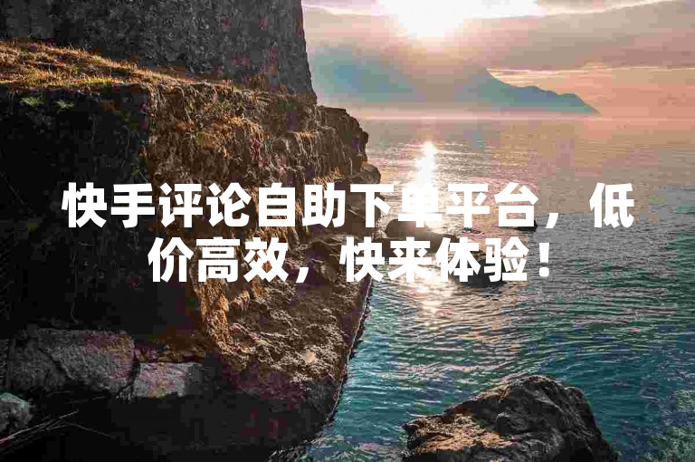 快手评论自助下单平台，低价高效，快来体验！