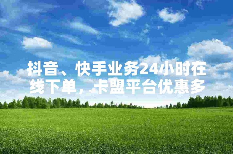 抖音、快手业务24小时在线下单，卡盟平台优惠多多！