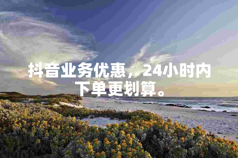 抖音业务优惠，24小时内下单更划算。