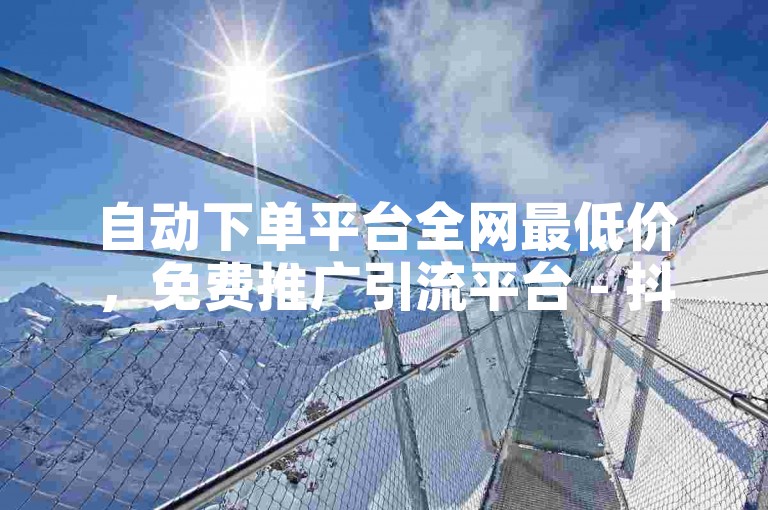 自动下单平台全网最低价，免费推广引流平台 - 抖音1元1000赞 - KS业务下单软件震撼来袭！
