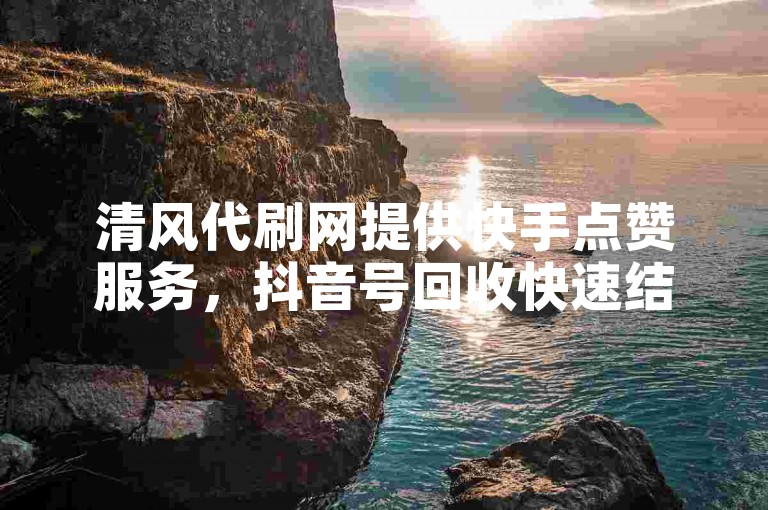 清风代刷网提供快手点赞服务，抖音号回收快速结算。