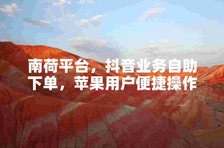 南荷平台，抖音业务自助下单，苹果用户便捷操作。