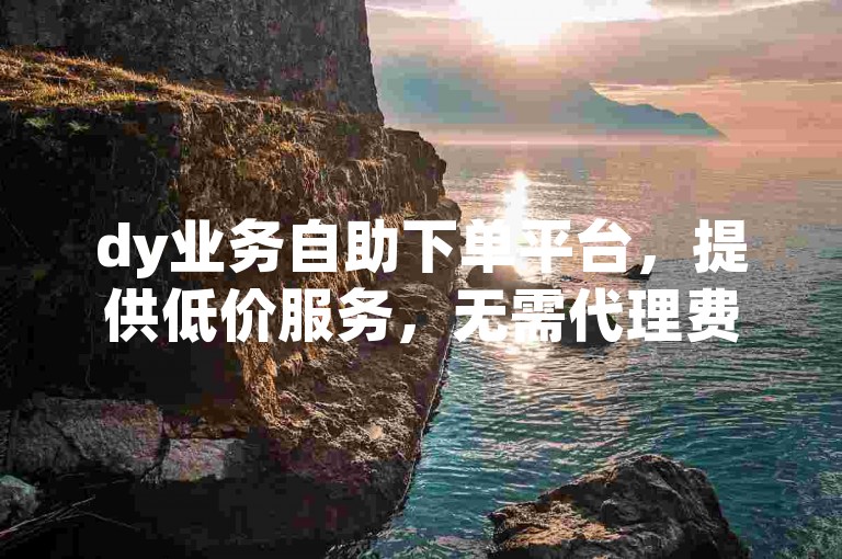 dy业务自助下单平台，提供低价服务，无需代理费。