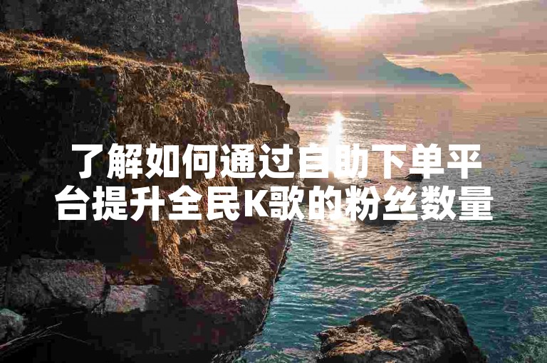 了解如何通过自助下单平台提升全民K歌的粉丝数量和点赞量。