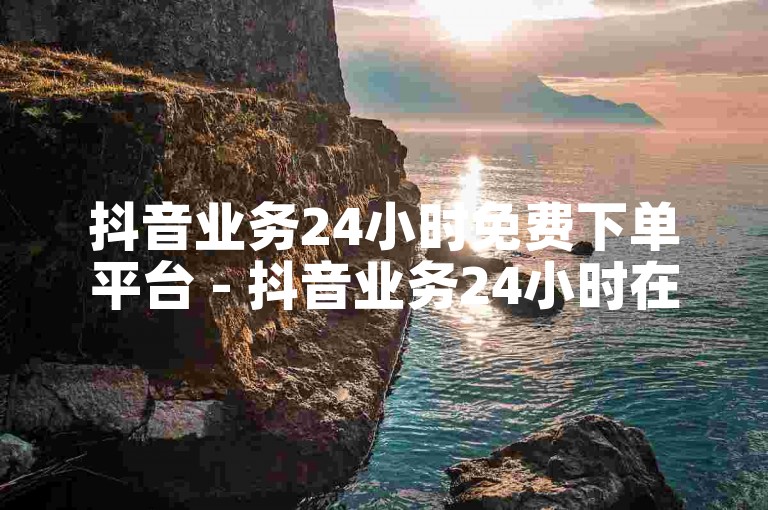 抖音业务24小时免费下单平台 - 抖音业务24小时在线下单网站！