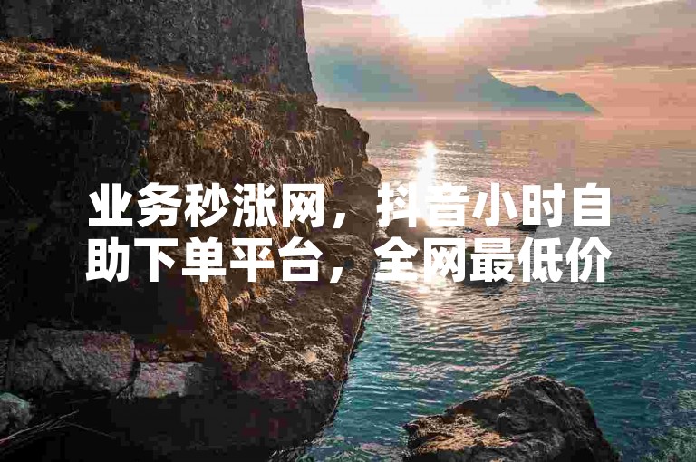 业务秒涨网，抖音小时自助下单平台，全网最低价。