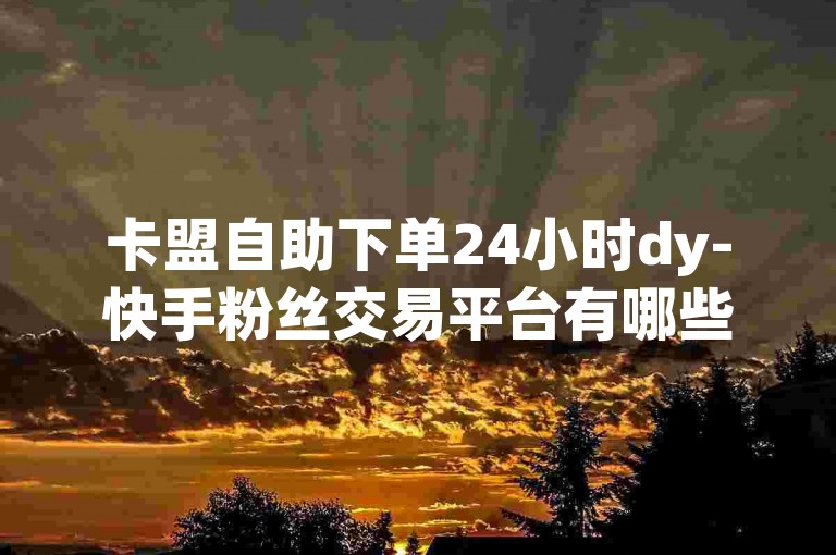 卡盟自助下单24小时dy-快手粉丝交易平台有哪些，平台名称，卡盟DY平台。，优势特点，提供全天候服务，用户可以随时下单购买QQ小号，不受时间限制；支持自动下单功能，大大提高了效率。