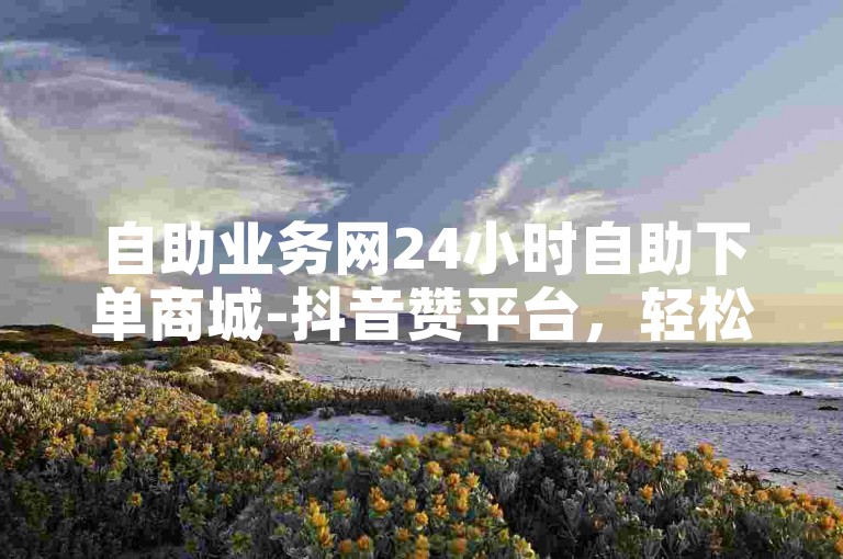 自助业务网24小时自助下单商城-抖音赞平台，轻松提升视频热度。