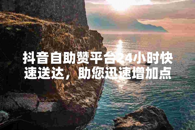 抖音自助赞平台24小时快速送达，助您迅速增加点赞量！