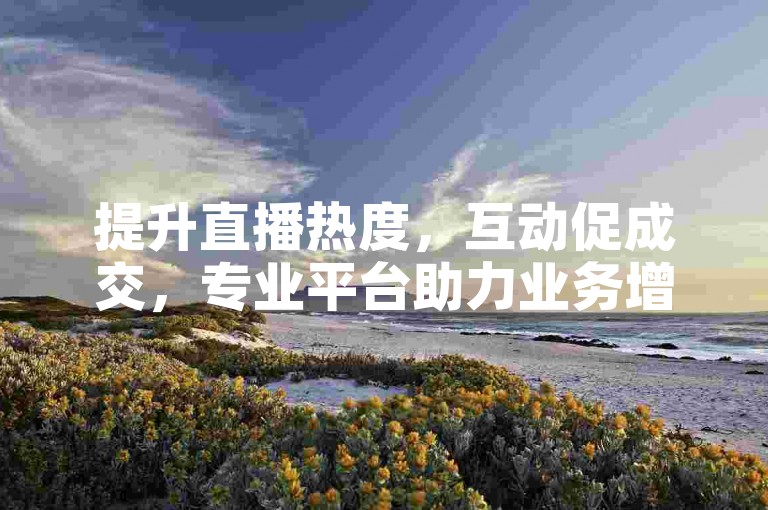 提升直播热度，互动促成交，专业平台助力业务增长。