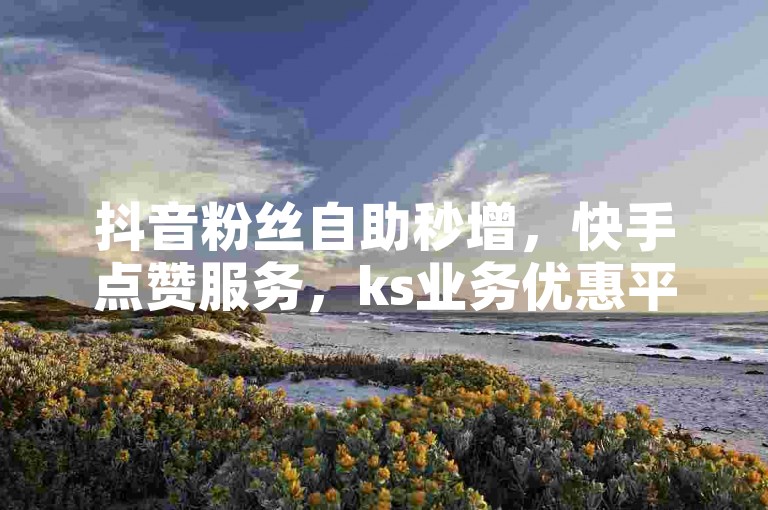 抖音粉丝自助秒增，快手点赞服务，ks业务优惠平台。