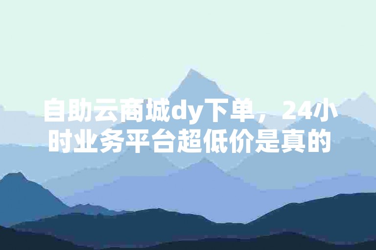 自助云商城dy下单，24小时业务平台超低价是真的吗？
