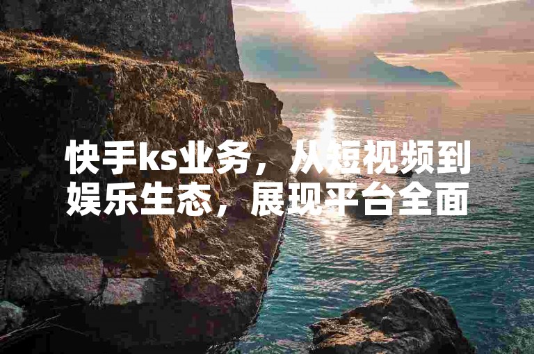 快手ks业务，从短视频到娱乐生态，展现平台全面进步。