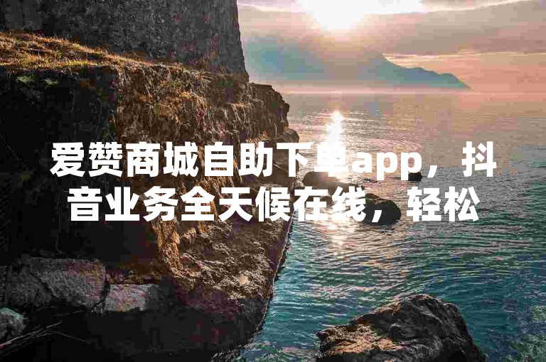 爱赞商城自助下单app，抖音业务全天候在线，轻松下单。