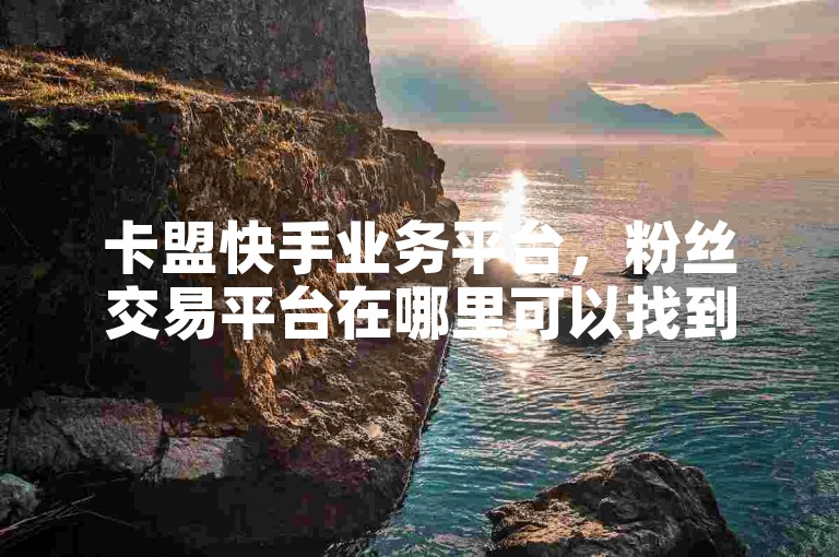 卡盟快手业务平台，粉丝交易平台在哪里可以找到？