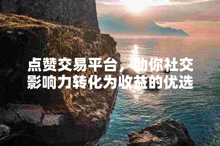 点赞交易平台，助你社交影响力转化为收益的优选平台。