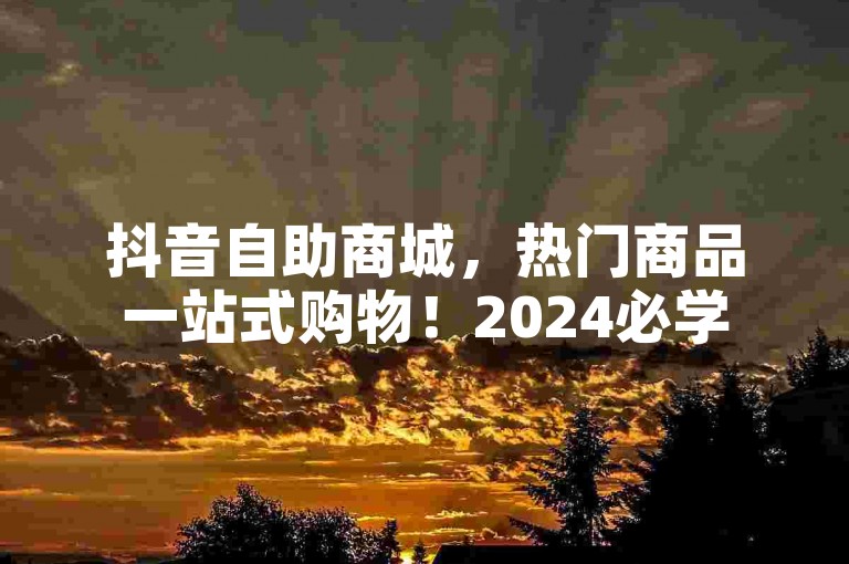 抖音自助商城，热门商品一站式购物！2024必学