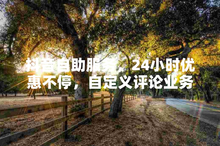 抖音自助服务，24小时优惠不停，自定义评论业务，尽享低价乐趣！