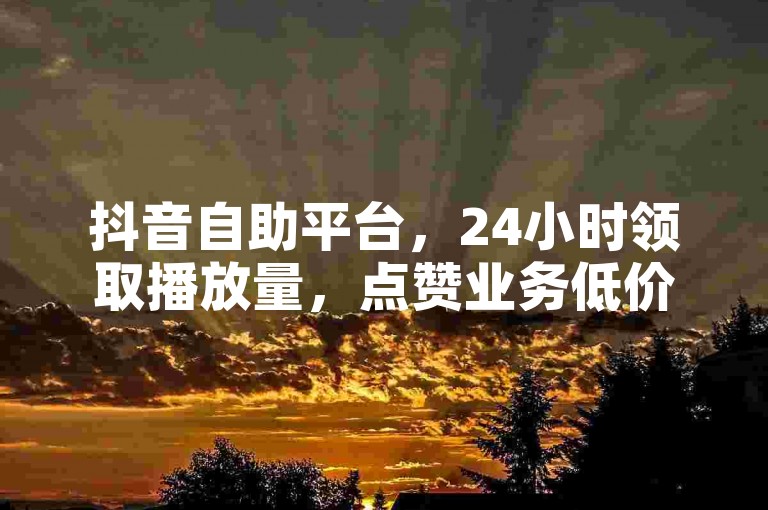抖音自助平台，24小时领取播放量，点赞业务低价揭秘！