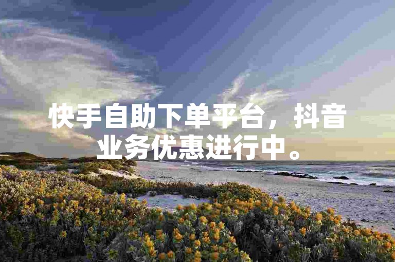 快手自助下单平台，抖音业务优惠进行中。