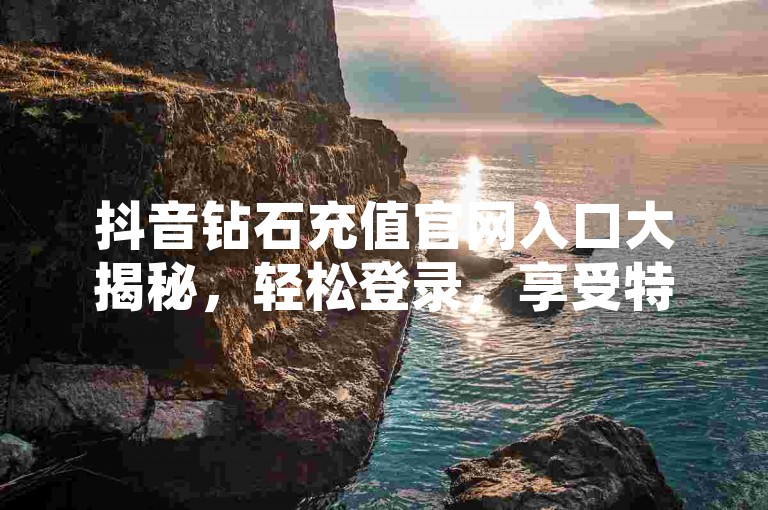 抖音钻石充值官网入口大揭秘，轻松登录，享受特权！