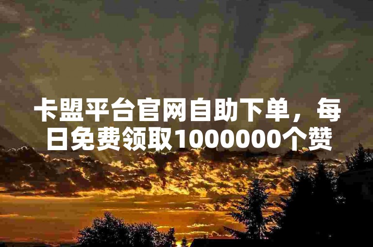 卡盟平台官网自助下单，每日免费领取1000000个赞。