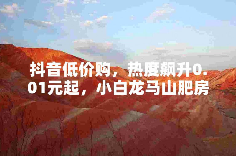 抖音低价购，热度飙升0.01元起，小白龙马山肥房优惠中。