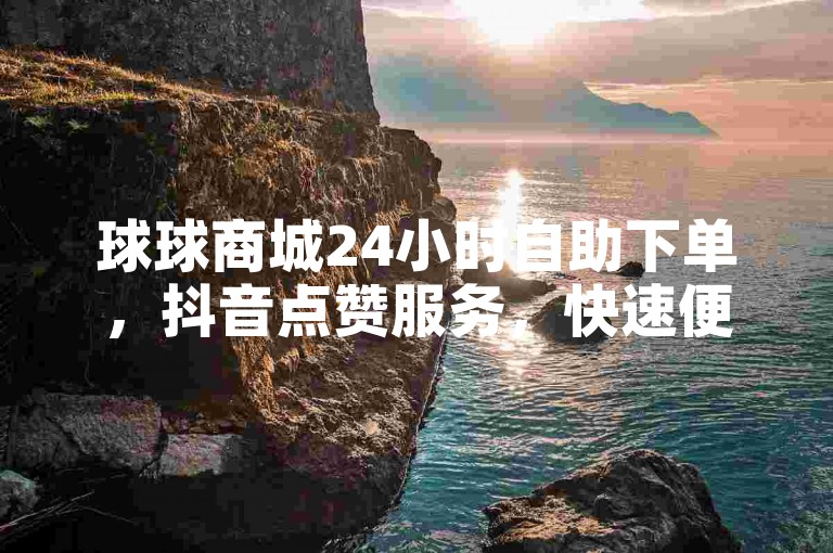 球球商城24小时自助下单，抖音点赞服务，快速便捷。