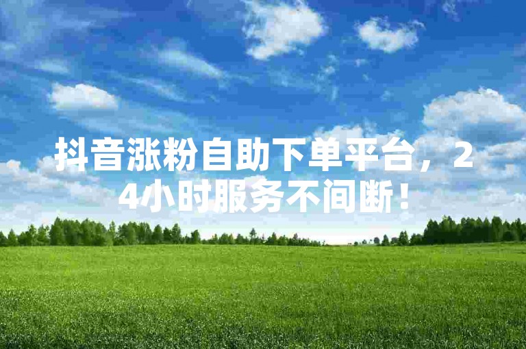 抖音涨粉自助下单平台，24小时服务不间断！