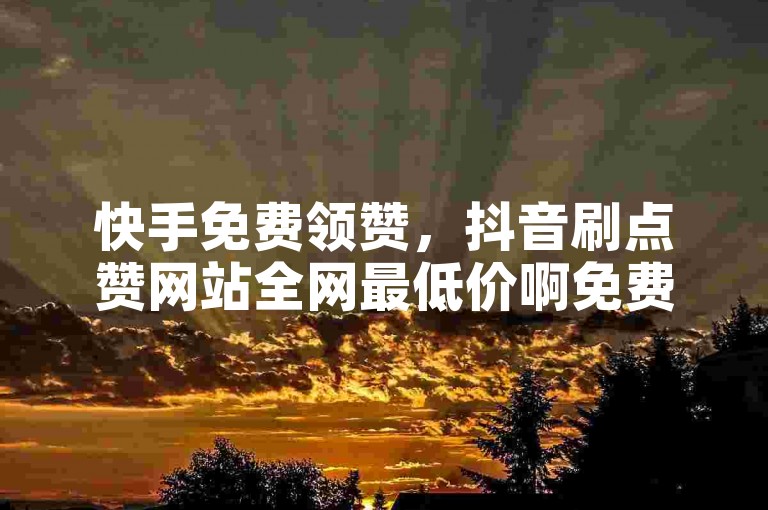 快手免费领赞，抖音刷点赞网站全网最低价啊免费下载。